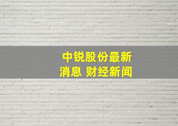 中锐股份最新消息 财经新闻